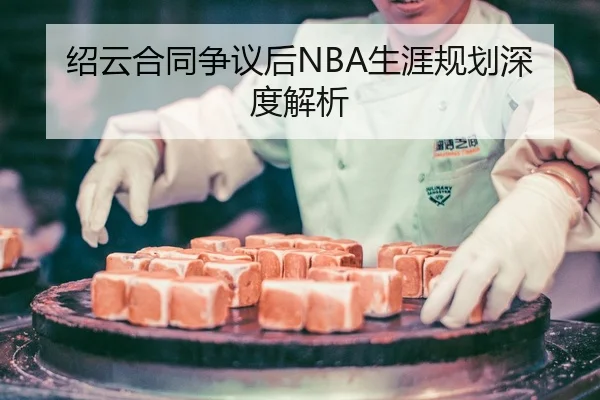 绍云合同争议后NBA生涯规划深度解析