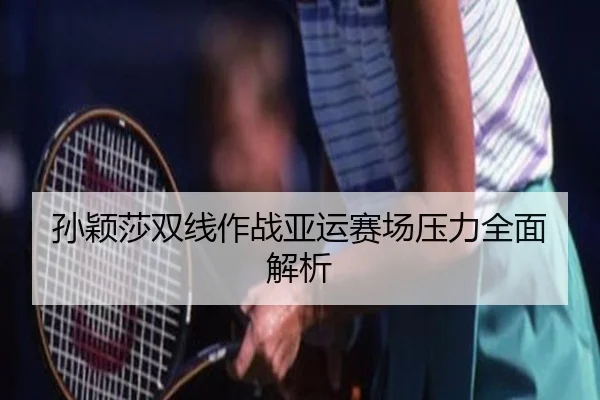 孙颖莎双线作战亚运赛场压力全面解析